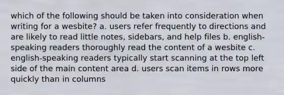 which of the following should be taken into consideration when writing for a wesbite? a. users refer frequently to directions and are likely to read little notes, sidebars, and help files b. english-speaking readers thoroughly read the content of a wesbite c. english-speaking readers typically start scanning at the top left side of the main content area d. users scan items in rows more quickly than in columns