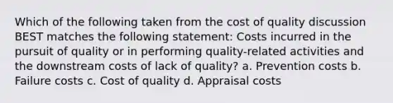 Which of the following taken from the cost of quality discussion BEST matches the following statement: Costs incurred in the pursuit of quality or in performing quality-related activities and the downstream costs of lack of quality? a. Prevention costs b. Failure costs c. Cost of quality d. Appraisal costs