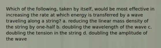 Which of the following, taken by itself, would be most effective in increasing the rate at which energy is transferred by a wave traveling along a string? a. reducing the linear mass density of the string by one-half b. doubling the wavelength of the wave c. doubling the tension in the string d. doubling the amplitude of the wave