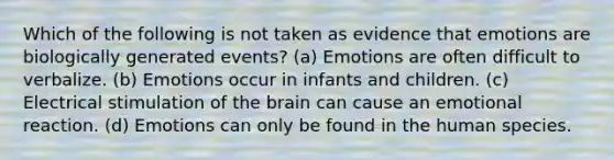 Which of the following is not taken as evidence that emotions are biologically generated events? (a) Emotions are often difficult to verbalize. (b) Emotions occur in infants and children. (c) Electrical stimulation of the brain can cause an emotional reaction. (d) Emotions can only be found in the human species.