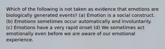 Which of the following is not taken as evidence that emotions are biologically generated events? (a) Emotion is a social construct. (b) Emotions sometimes occur automatically and involuntarily. (c) Emotions have a very rapid onset (d) We sometimes act emotionally even before we are aware of our emotional experience.