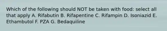 Which of the following should NOT be taken with food: select all that apply A. Rifabutin B. Rifapentine C. Rifampin D. Isoniazid E. Ethambutol F. PZA G. Bedaquiline