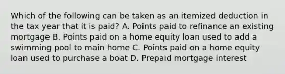 Which of the following can be taken as an itemized deduction in the tax year that it is paid? A. Points paid to refinance an existing mortgage B. Points paid on a home equity loan used to add a swimming pool to main home C. Points paid on a home equity loan used to purchase a boat D. Prepaid mortgage interest