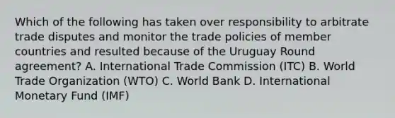 Which of the following has taken over responsibility to arbitrate trade disputes and monitor the trade policies of member countries and resulted because of the Uruguay Round agreement? A. International Trade Commission (ITC) B. World Trade Organization (WTO) C. World Bank D. International Monetary Fund (IMF)