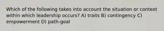 Which of the following takes into account the situation or context within which leadership occurs? A) traits B) contingency C) empowerment D) path-goal