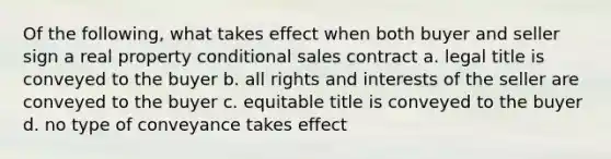 Of the following, what takes effect when both buyer and seller sign a real property conditional sales contract a. legal title is conveyed to the buyer b. all rights and interests of the seller are conveyed to the buyer c. equitable title is conveyed to the buyer d. no type of conveyance takes effect