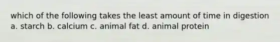 which of the following takes the least amount of time in digestion a. starch b. calcium c. animal fat d. animal protein