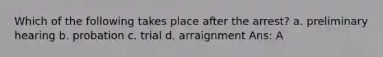 Which of the following takes place after the arrest? a. preliminary hearing b. probation c. trial d. arraignment Ans: A