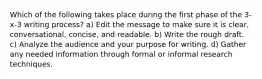 Which of the following takes place during the first phase of the 3-x-3 writing process? a) Edit the message to make sure it is clear, conversational, concise, and readable. b) Write the rough draft. c) Analyze the audience and your purpose for writing. d) Gather any needed information through formal or informal research techniques.