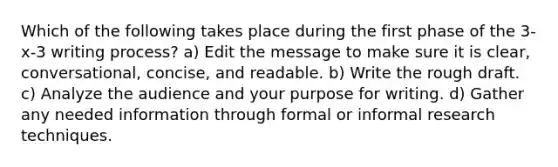 Which of the following takes place during the first phase of the 3-x-3 writing process? a) Edit the message to make sure it is clear, conversational, concise, and readable. b) Write the rough draft. c) Analyze the audience and your purpose for writing. d) Gather any needed information through formal or informal <a href='https://www.questionai.com/knowledge/kTdVx2e3lW-research-techniques' class='anchor-knowledge'>research techniques</a>.