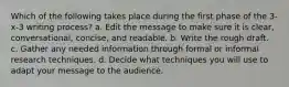 Which of the following takes place during the first phase of the 3-x-3 writing process? a. Edit the message to make sure it is clear, conversational, concise, and readable. b. Write the rough draft. c. Gather any needed information through formal or informal research techniques. d. Decide what techniques you will use to adapt your message to the audience.