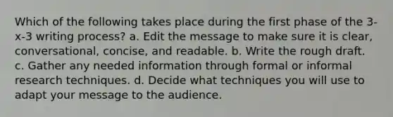 Which of the following takes place during the first phase of the 3-x-3 writing process? a. Edit the message to make sure it is clear, conversational, concise, and readable. b. Write the rough draft. c. Gather any needed information through formal or informal research techniques. d. Decide what techniques you will use to adapt your message to the audience.