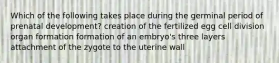 Which of the following takes place during the germinal period of prenatal development? creation of the fertilized egg cell division organ formation formation of an embryo's three layers attachment of the zygote to the uterine wall