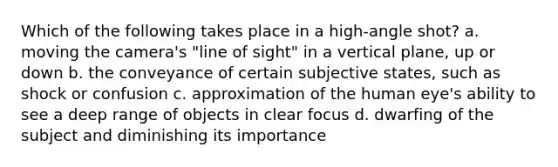 Which of the following takes place in a high-angle shot? a. moving the camera's "line of sight" in a vertical plane, up or down b. the conveyance of certain subjective states, such as shock or confusion c. approximation of the human eye's ability to see a deep range of objects in clear focus d. dwarfing of the subject and diminishing its importance