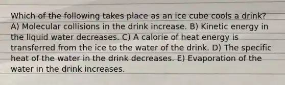 Which of the following takes place as an ice cube cools a drink? A) Molecular collisions in the drink increase. B) Kinetic energy in the liquid water decreases. C) A calorie of heat energy is transferred from the ice to the water of the drink. D) The specific heat of the water in the drink decreases. E) Evaporation of the water in the drink increases.