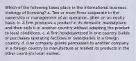 Which of the following takes place in the international business strategy of licensing? a. Two or more firms cooperate in the ownership or management of an operation, often on an equity basis. b. A firm produces a product in its domestic marketplace and then sells it in another country without adapting the product to local conditions. c. A firm headquartered in one country builds or purchases operating facilities or subsidiaries in a foreign country. d. One company grants permission to another company in a foreign country to manufacture or market its products in the other country's local market.