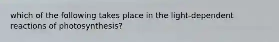 which of the following takes place in the light-dependent reactions of photosynthesis?