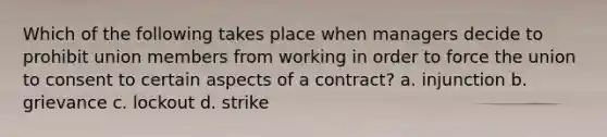 Which of the following takes place when managers decide to prohibit union members from working in order to force the union to consent to certain aspects of a contract? a. injunction b. grievance c. lockout d. strike