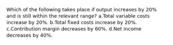 Which of the following takes place if output increases by 20% and is still within the relevant range? a.Total variable costs increase by 20%. b.Total fixed costs increase by 20%. c.Contribution margin decreases by 60%. d.Net income decreases by 40%.