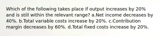 Which of the following takes place if output increases by 20% and is still within the relevant range? a.Net income decreases by 40%. b.Total variable costs increase by 20%. c.Contribution margin decreases by 60%. d.Total fixed costs increase by 20%.