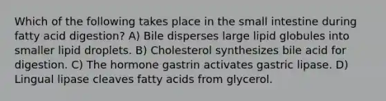 Which of the following takes place in the small intestine during fatty acid digestion? A) Bile disperses large lipid globules into smaller lipid droplets. B) Cholesterol synthesizes bile acid for digestion. C) The hormone gastrin activates gastric lipase. D) Lingual lipase cleaves fatty acids from glycerol.