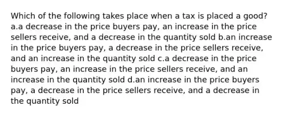 Which of the following takes place when a tax is placed a good? a.a decrease in the price buyers pay, an increase in the price sellers receive, and a decrease in the quantity sold b.an increase in the price buyers pay, a decrease in the price sellers receive, and an increase in the quantity sold c.a decrease in the price buyers pay, an increase in the price sellers receive, and an increase in the quantity sold d.an increase in the price buyers pay, a decrease in the price sellers receive, and a decrease in the quantity sold