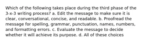 Which of the following takes place during the third phase of the 3-x-3 writing process? a. Edit the message to make sure it is clear, conversational, concise, and readable. b. Proofread the message for spelling, grammar, punctuation, names, numbers, and formatting errors. c. Evaluate the message to decide whether it will achieve its purpose. d. All of these choices