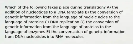 Which of the following takes place during translation? A) the addition of nucleotides to a DNA template B) the conversion of genetic information from the language of nucleic acids to the language of proteins C) DNA replication D) the conversion of genetic information from the language of proteins to the language of enzymes E) the conversation of genetic information from DNA nucleotides into RNA molecules