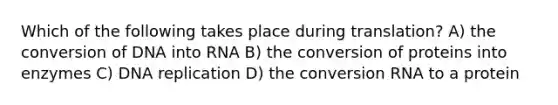 Which of the following takes place during translation? A) the conversion of DNA into RNA B) the conversion of proteins into enzymes C) DNA replication D) the conversion RNA to a protein