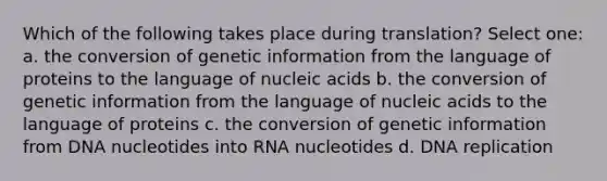 Which of the following takes place during translation? Select one: a. the conversion of genetic information from the language of proteins to the language of nucleic acids b. the conversion of genetic information from the language of nucleic acids to the language of proteins c. the conversion of genetic information from DNA nucleotides into RNA nucleotides d. DNA replication