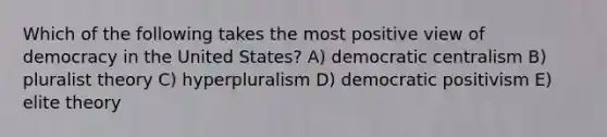 Which of the following takes the most positive view of democracy in the United States? A) democratic centralism B) pluralist theory C) hyperpluralism D) democratic positivism E) elite theory