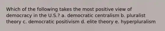 Which of the following takes the most positive view of democracy in the U.S.? a. democratic centralism b. pluralist theory c. democratic positivism d. elite theory e. hyperpluralism