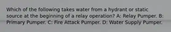 Which of the following takes water from a hydrant or static source at the beginning of a relay operation? A: Relay Pumper. B: Primary Pumper. C: Fire Attack Pumper. D: Water Supply Pumper.