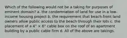 Which of the following would not be a taking for purposes of eminent domain? a. the condemnation of land for use in a low-income housing project b. the requirement that beach-front land owners allow public access to the beach through their lots c. the placement of a 4" × 6" cable box on the roof of an apartment building by a public cable firm d. All of the above are takings.