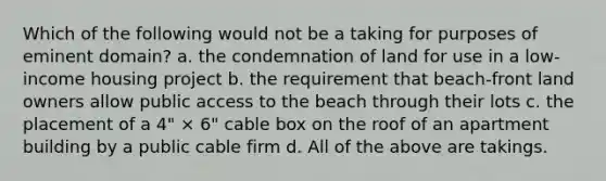 Which of the following would not be a taking for purposes of eminent domain? a. the condemnation of land for use in a low-income housing project b. the requirement that beach-front land owners allow public access to the beach through their lots c. the placement of a 4" × 6" cable box on the roof of an apartment building by a public cable firm d. All of the above are takings.