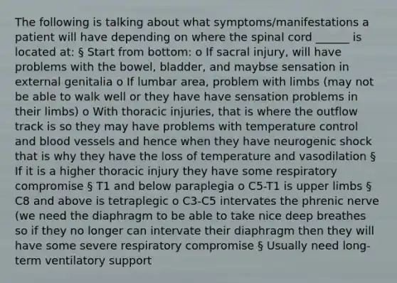 The following is talking about what symptoms/manifestations a patient will have depending on where the spinal cord ______ is located at: § Start from bottom: o If sacral injury, will have problems with the bowel, bladder, and maybse sensation in external genitalia o If lumbar area, problem with limbs (may not be able to walk well or they have have sensation problems in their limbs) o With thoracic injuries, that is where the outflow track is so they may have problems with temperature control and blood vessels and hence when they have neurogenic shock that is why they have the loss of temperature and vasodilation § If it is a higher thoracic injury they have some respiratory compromise § T1 and below paraplegia o C5-T1 is upper limbs § C8 and above is tetraplegic o C3-C5 intervates the phrenic nerve (we need the diaphragm to be able to take nice deep breathes so if they no longer can intervate their diaphragm then they will have some severe respiratory compromise § Usually need long-term ventilatory support