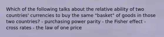 Which of the following talks about the relative ability of two countries' currencies to buy the same "basket" of goods in those two countries? - purchasing power parity - the Fisher effect - cross rates - the law of one price