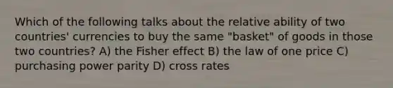 Which of the following talks about the relative ability of two countries' currencies to buy the same "basket" of goods in those two countries? A) the Fisher effect B) the law of one price C) purchasing power parity D) cross rates