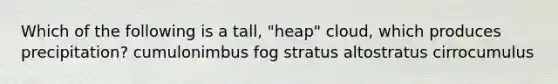 Which of the following is a tall, "heap" cloud, which produces precipitation? cumulonimbus fog stratus altostratus cirrocumulus