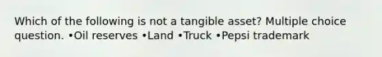 Which of the following is not a tangible asset? Multiple choice question. •Oil reserves •Land •Truck •Pepsi trademark