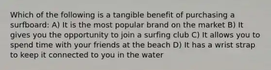 Which of the following is a tangible benefit of purchasing a surfboard: A) It is the most popular brand on the market B) It gives you the opportunity to join a surfing club C) It allows you to spend time with your friends at the beach D) It has a wrist strap to keep it connected to you in the water