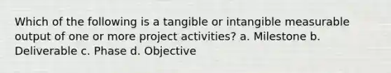 Which of the following is a tangible or intangible measurable output of one or more project activities? a. Milestone b. Deliverable c. Phase d. Objective