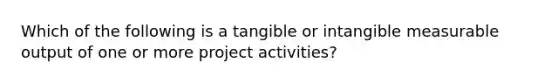 Which of the following is a tangible or intangible measurable output of one or more project activities?