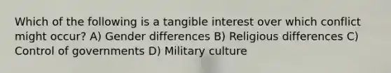 Which of the following is a tangible interest over which conflict might occur? A) Gender differences B) Religious differences C) Control of governments D) Military culture