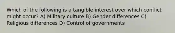 Which of the following is a tangible interest over which conflict might occur? A) Military culture B) Gender differences C) Religious differences D) Control of governments