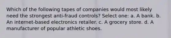 Which of the following tapes of companies would most likely need the strongest anti-fraud controls? Select one: a. A bank. b. An internet-based electronics retailer. c. A grocery store. d. A manufacturer of popular athletic shoes.