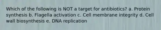 Which of the following is NOT a target for antibiotics? a. Protein synthesis b. Flagella activation c. Cell membrane integrity d. Cell wall biosynthesis e. DNA replication