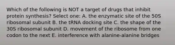 Which of the following is NOT a target of drugs that inhibit protein synthesis? Select one: A. the enzymatic site of the 50S ribosomal subunit B. the tRNA docking site C. the shape of the 30S ribosomal subunit D. movement of the ribosome from one codon to the next E. interference with alanine-alanine bridges