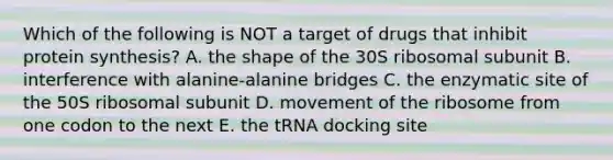 Which of the following is NOT a target of drugs that inhibit protein synthesis? A. the shape of the 30S ribosomal subunit B. interference with alanine-alanine bridges C. the enzymatic site of the 50S ribosomal subunit D. movement of the ribosome from one codon to the next E. the tRNA docking site