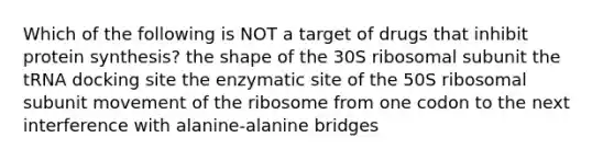 Which of the following is NOT a target of drugs that inhibit protein synthesis? the shape of the 30S ribosomal subunit the tRNA docking site the enzymatic site of the 50S ribosomal subunit movement of the ribosome from one codon to the next interference with alanine-alanine bridges